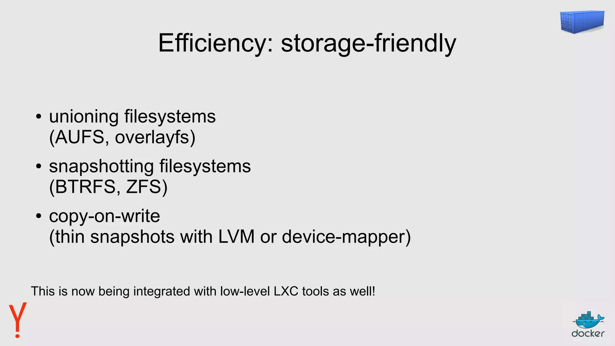 Efficiency: storage-friendly
● unioning filesystems
(AUFS, overlayfs)
● snapshotting filesystems
(BTRFS, ZFS)
● copy-on-write
(thin snapshots with LVM or device-mapper)
This is now being integrated with low-level LXC tools as well!
 