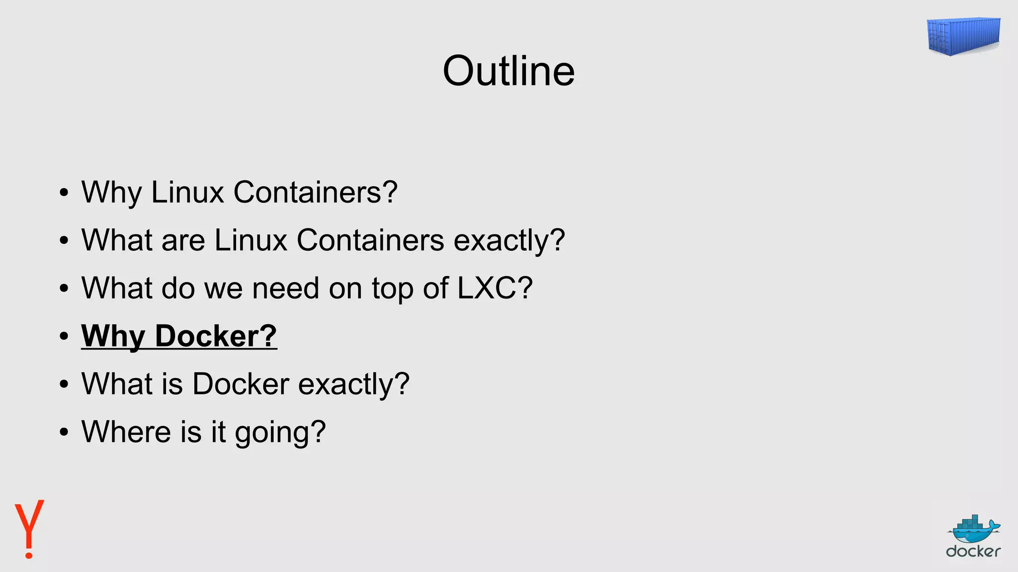 Outline
● Why Linux Containers?
● What are Linux Containers exactly?
● What do we need on top of LXC?
● Why Docker?
● What is Docker exactly?
● Where is it going?
 