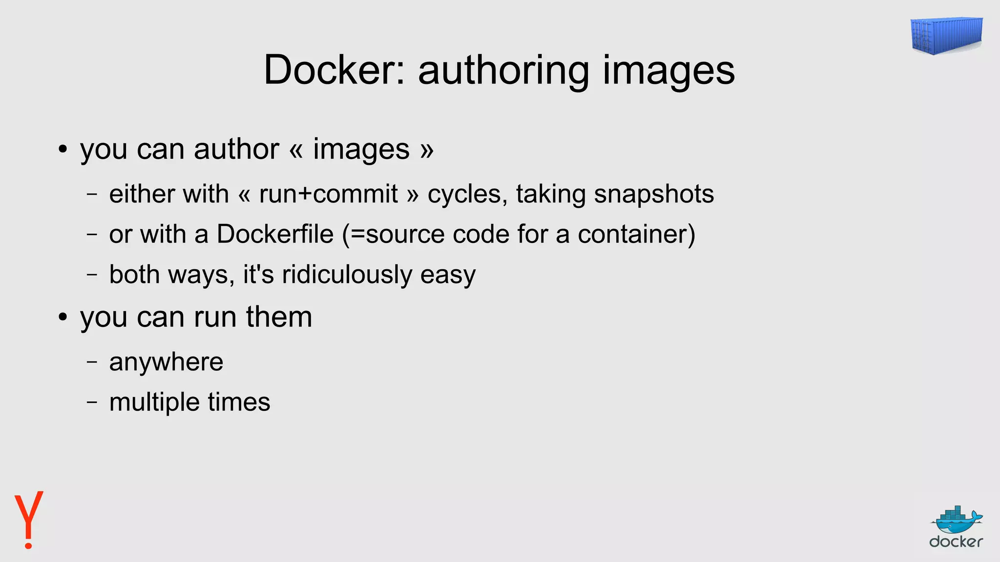 Docker: authoring images
● you can author « images »
– either with « run+commit » cycles, taking snapshots
– or with a Dockerfile (=source code for a container)
– both ways, it's ridiculously easy
● you can run them
– anywhere
– multiple times
 
