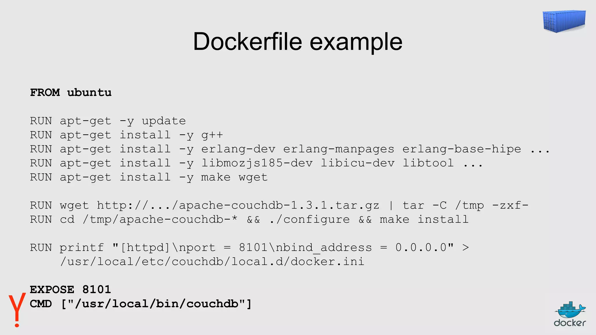 Dockerfile example
FROM ubuntu
RUN apt-get -y update
RUN apt-get install -y g++
RUN apt-get install -y erlang-dev erlang-manpages erlang-base-hipe ...
RUN apt-get install -y libmozjs185-dev libicu-dev libtool ...
RUN apt-get install -y make wget
RUN wget http://.../apache-couchdb-1.3.1.tar.gz | tar -C /tmp -zxf-
RUN cd /tmp/apache-couchdb-* && ./configure && make install
RUN printf "[httpd]nport = 8101nbind_address = 0.0.0.0" >
/usr/local/etc/couchdb/local.d/docker.ini
EXPOSE 8101
CMD ["/usr/local/bin/couchdb"]
 