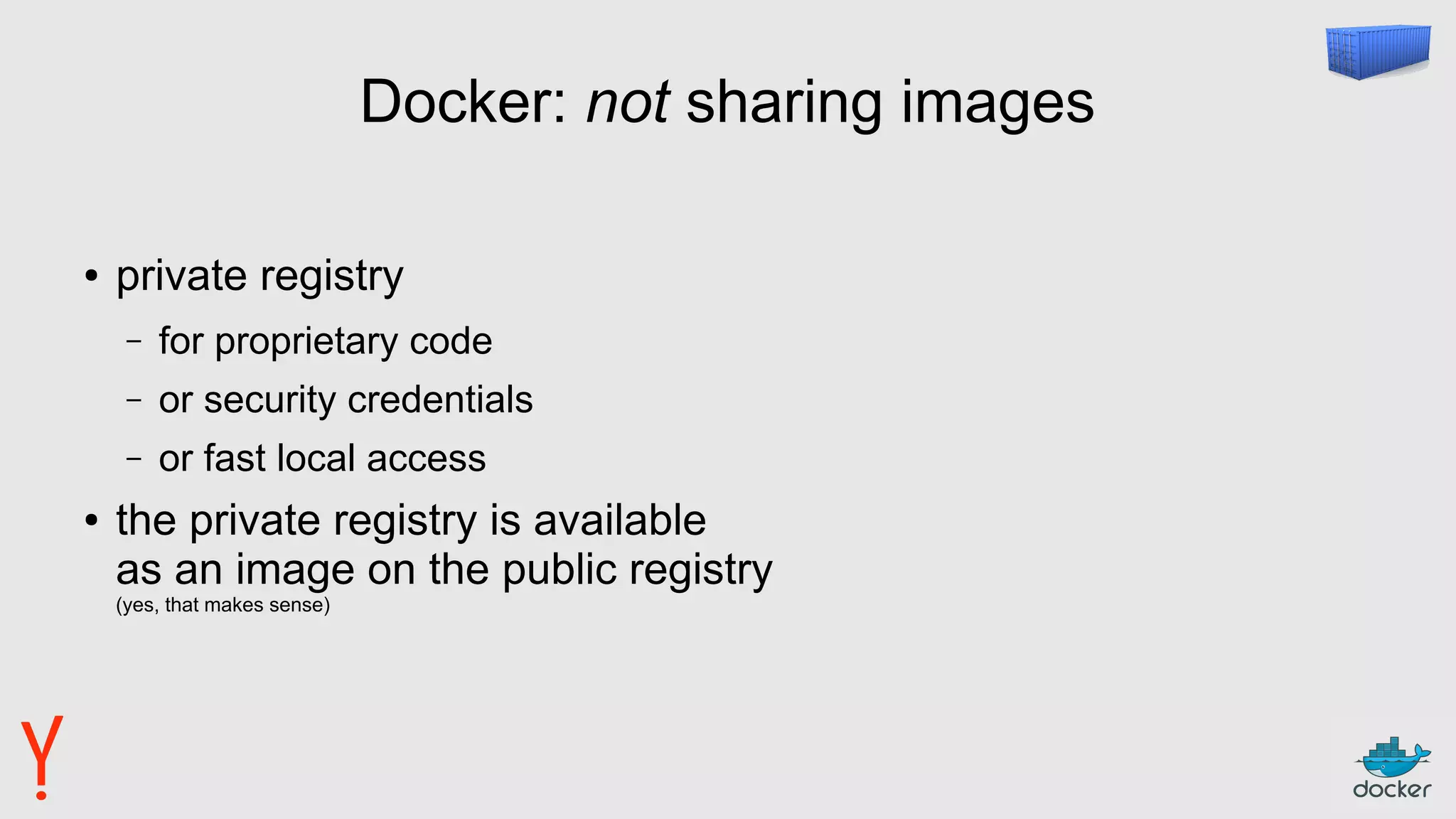 Docker: not sharing images
● private registry
– for proprietary code
– or security credentials
– or fast local access
● the private registry is available
as an image on the public registry
(yes, that makes sense)
 