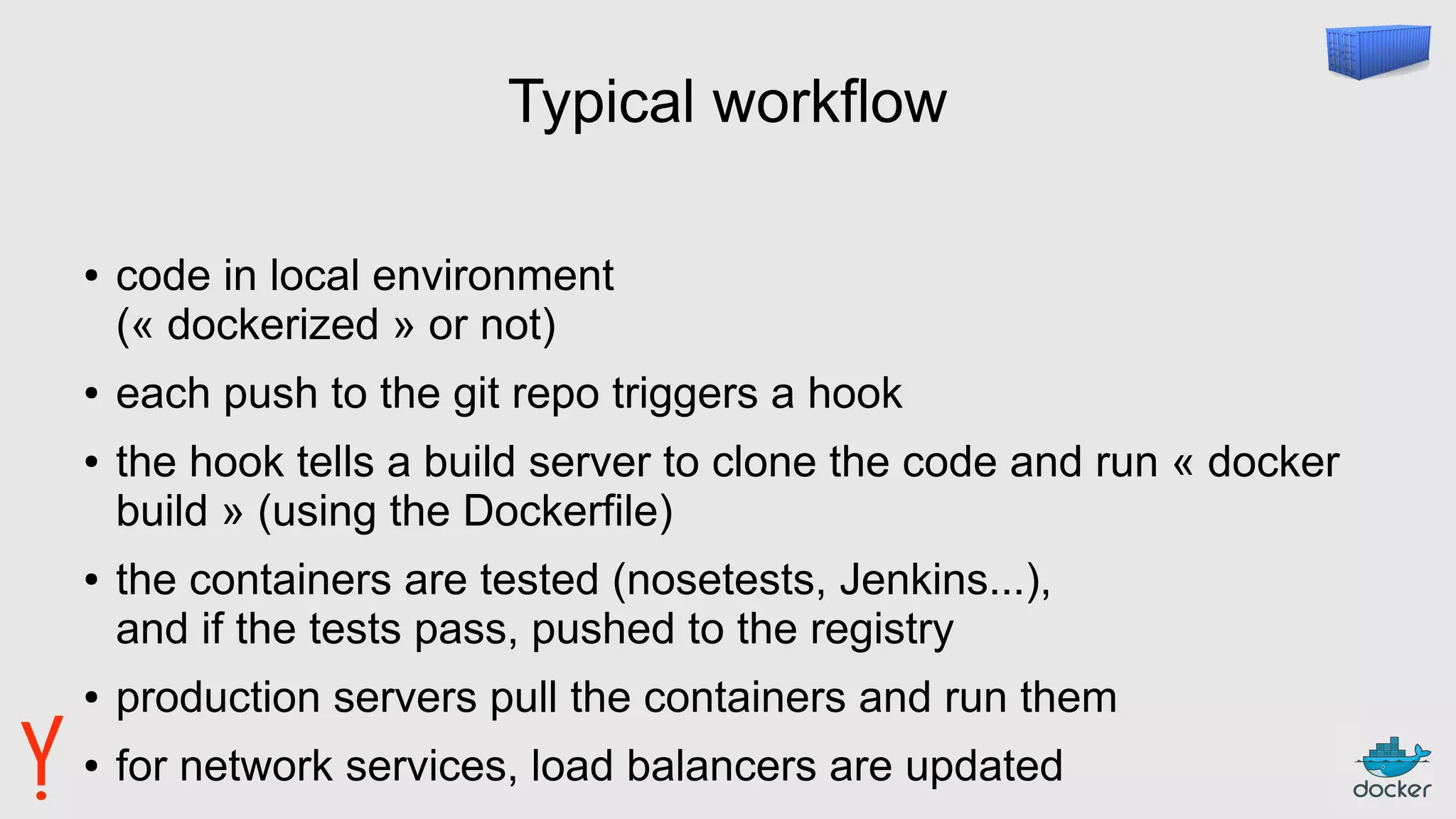 Typical workflow
● code in local environment
(« dockerized » or not)
● each push to the git repo triggers a hook
● the hook tells a build server to clone the code and run « docker
build » (using the Dockerfile)
● the containers are tested (nosetests, Jenkins...),
and if the tests pass, pushed to the registry
● production servers pull the containers and run them
● for network services, load balancers are updated
 
