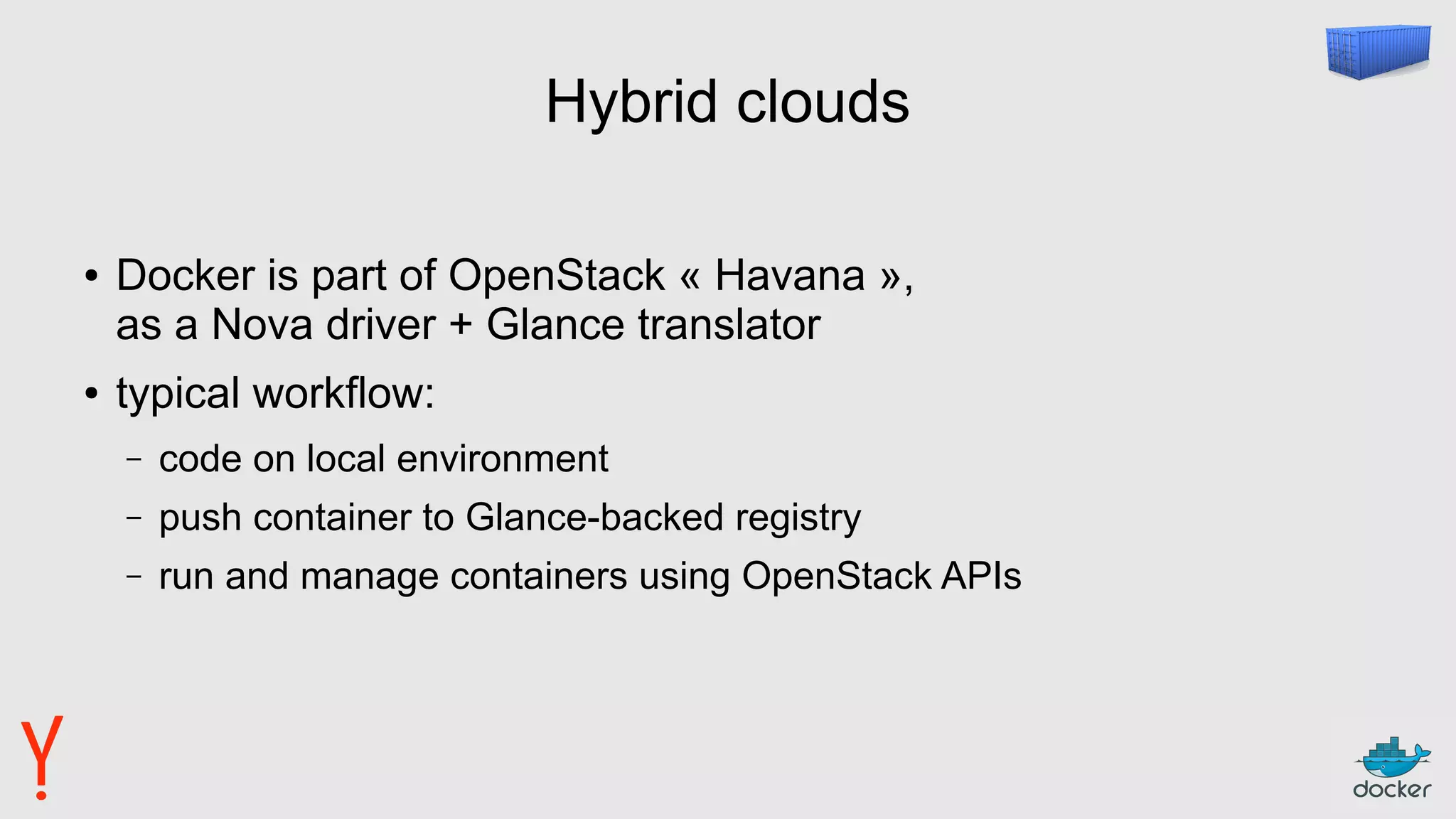 Hybrid clouds
● Docker is part of OpenStack « Havana »,
as a Nova driver + Glance translator
● typical workflow:
– code on local environment
– push container to Glance-backed registry
– run and manage containers using OpenStack APIs
 