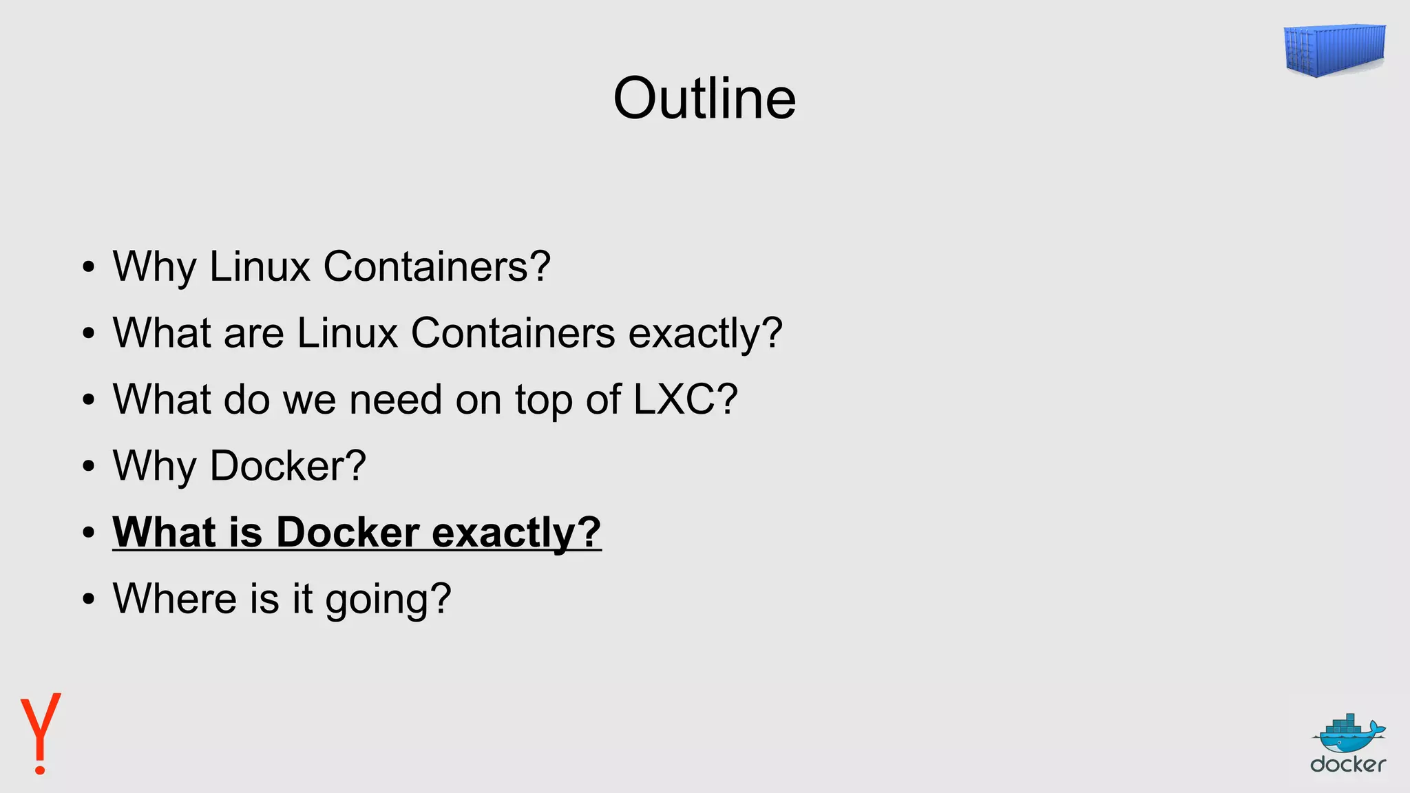 Outline
● Why Linux Containers?
● What are Linux Containers exactly?
● What do we need on top of LXC?
● Why Docker?
● What is Docker exactly?
● Where is it going?
 