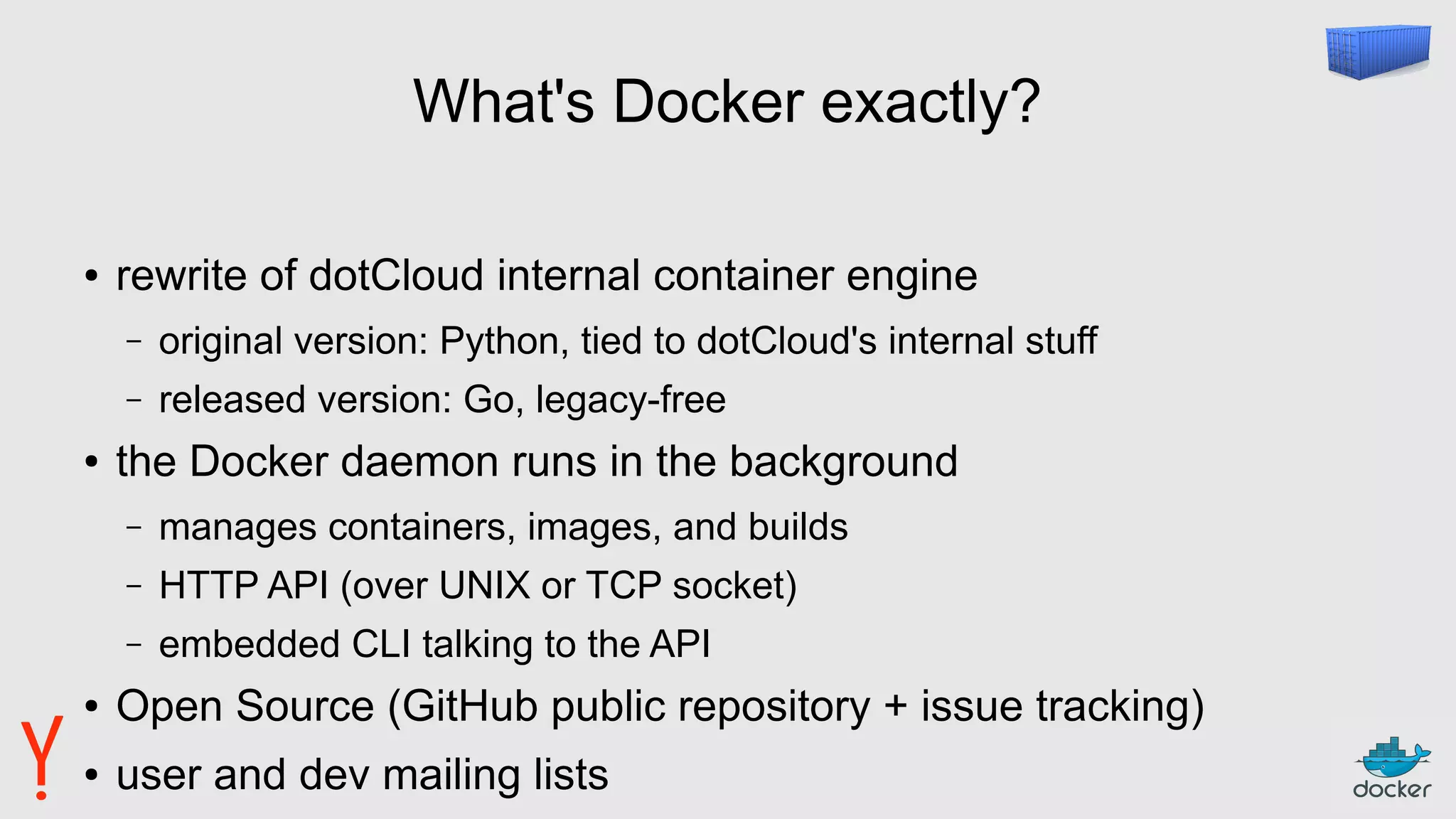 What's Docker exactly?
● rewrite of dotCloud internal container engine
– original version: Python, tied to dotCloud's internal stuff
– released version: Go, legacy-free
● the Docker daemon runs in the background
– manages containers, images, and builds
– HTTP API (over UNIX or TCP socket)
– embedded CLI talking to the API
● Open Source (GitHub public repository + issue tracking)
● user and dev mailing lists
 