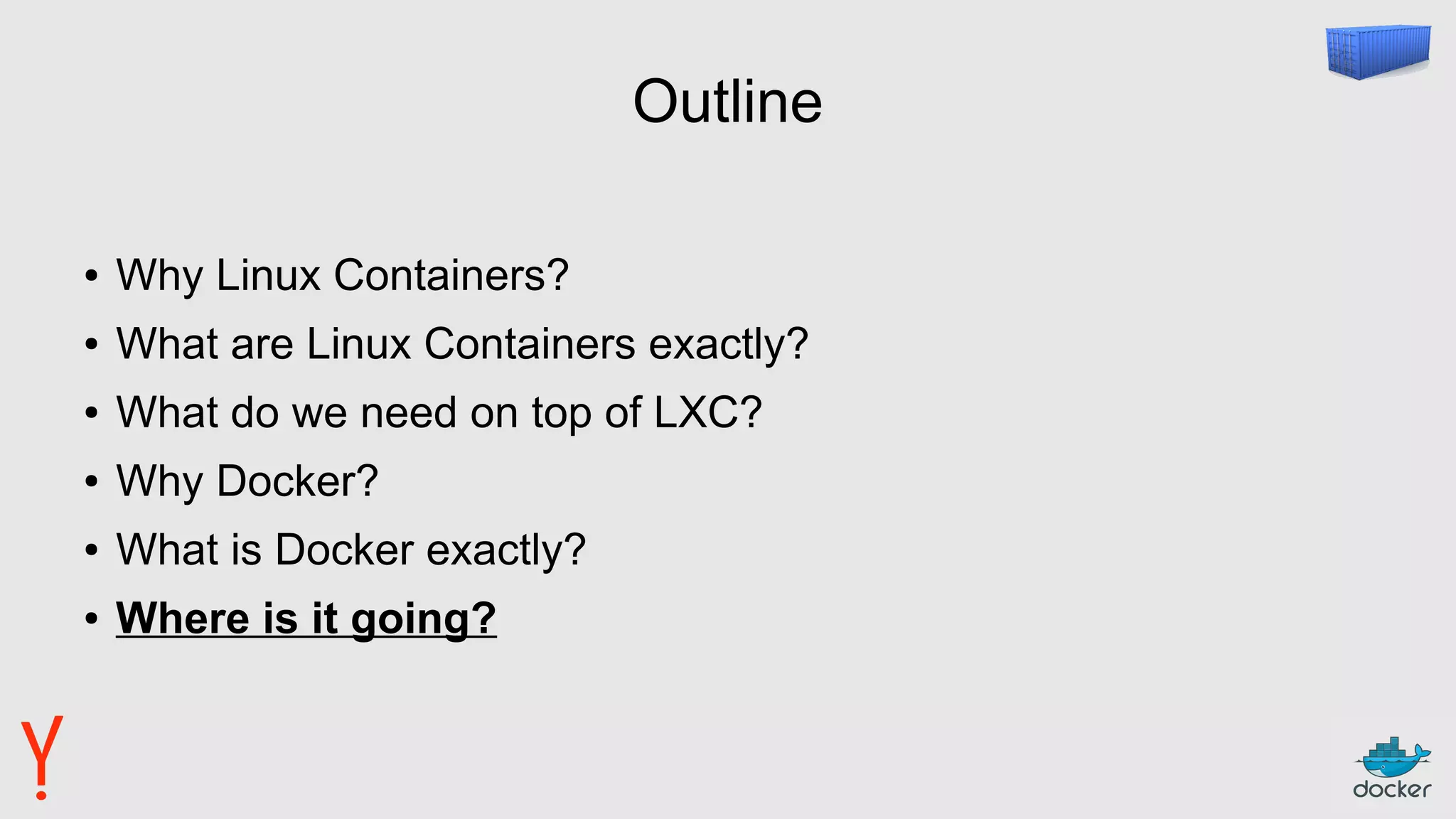 Outline
● Why Linux Containers?
● What are Linux Containers exactly?
● What do we need on top of LXC?
● Why Docker?
● What is Docker exactly?
● Where is it going?
 