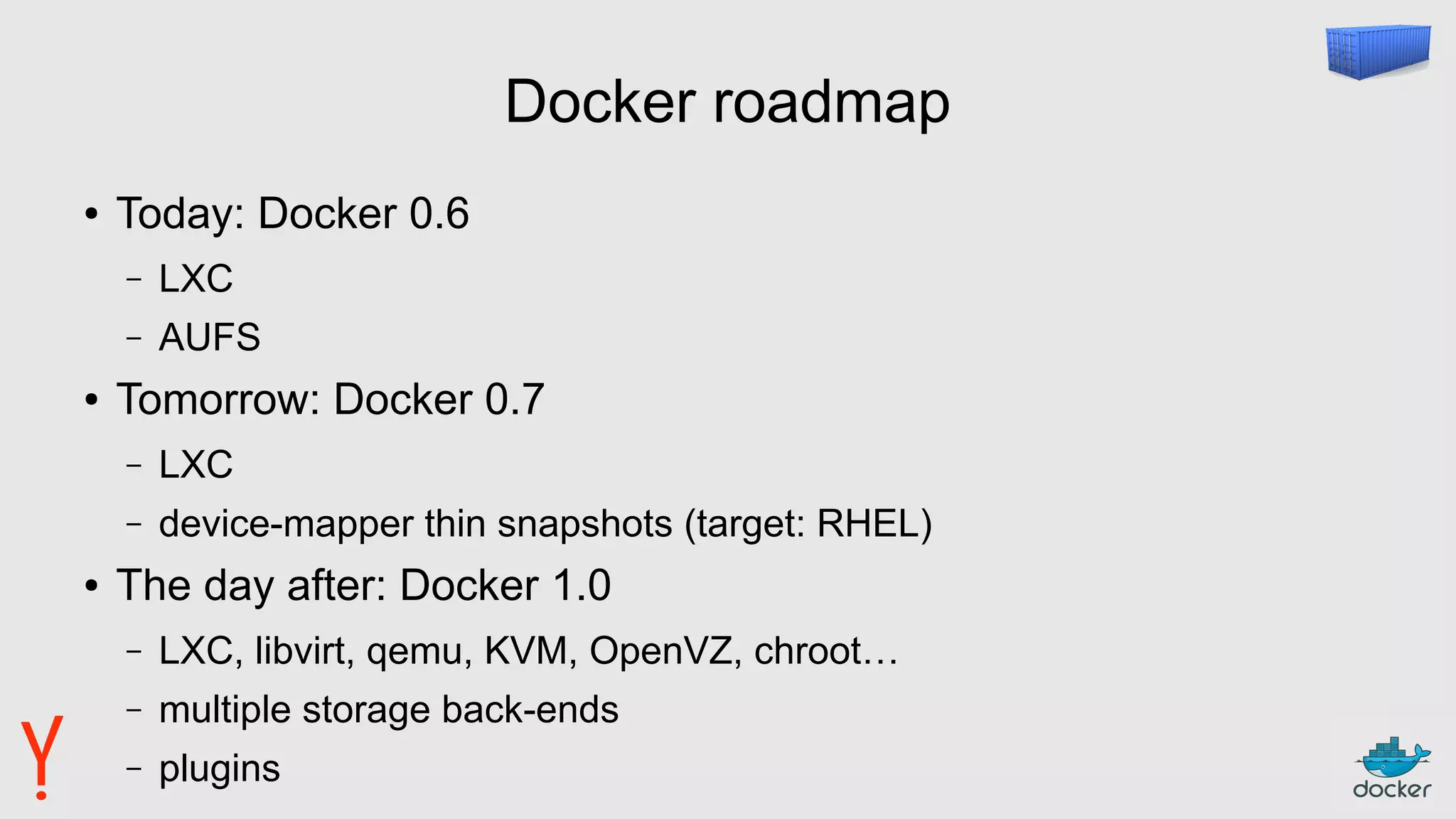 Docker roadmap
● Today: Docker 0.6
– LXC
– AUFS
● Tomorrow: Docker 0.7
– LXC
– device-mapper thin snapshots (target: RHEL)
● The day after: Docker 1.0
– LXC, libvirt, qemu, KVM, OpenVZ, chroot…
– multiple storage back-ends
– plugins
 