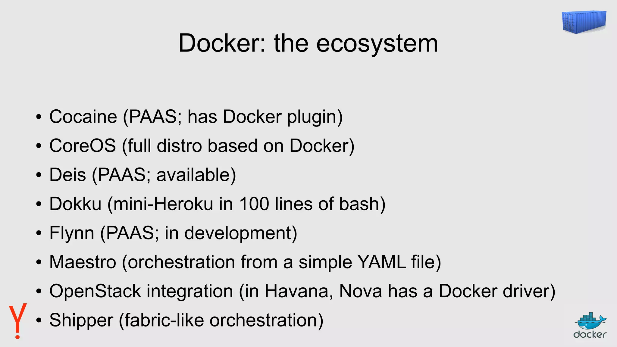 Docker: the ecosystem
● Cocaine (PAAS; has Docker plugin)
● CoreOS (full distro based on Docker)
● Deis (PAAS; available)
● Dokku (mini-Heroku in 100 lines of bash)
● Flynn (PAAS; in development)
● Maestro (orchestration from a simple YAML file)
● OpenStack integration (in Havana, Nova has a Docker driver)
● Shipper (fabric-like orchestration)
 