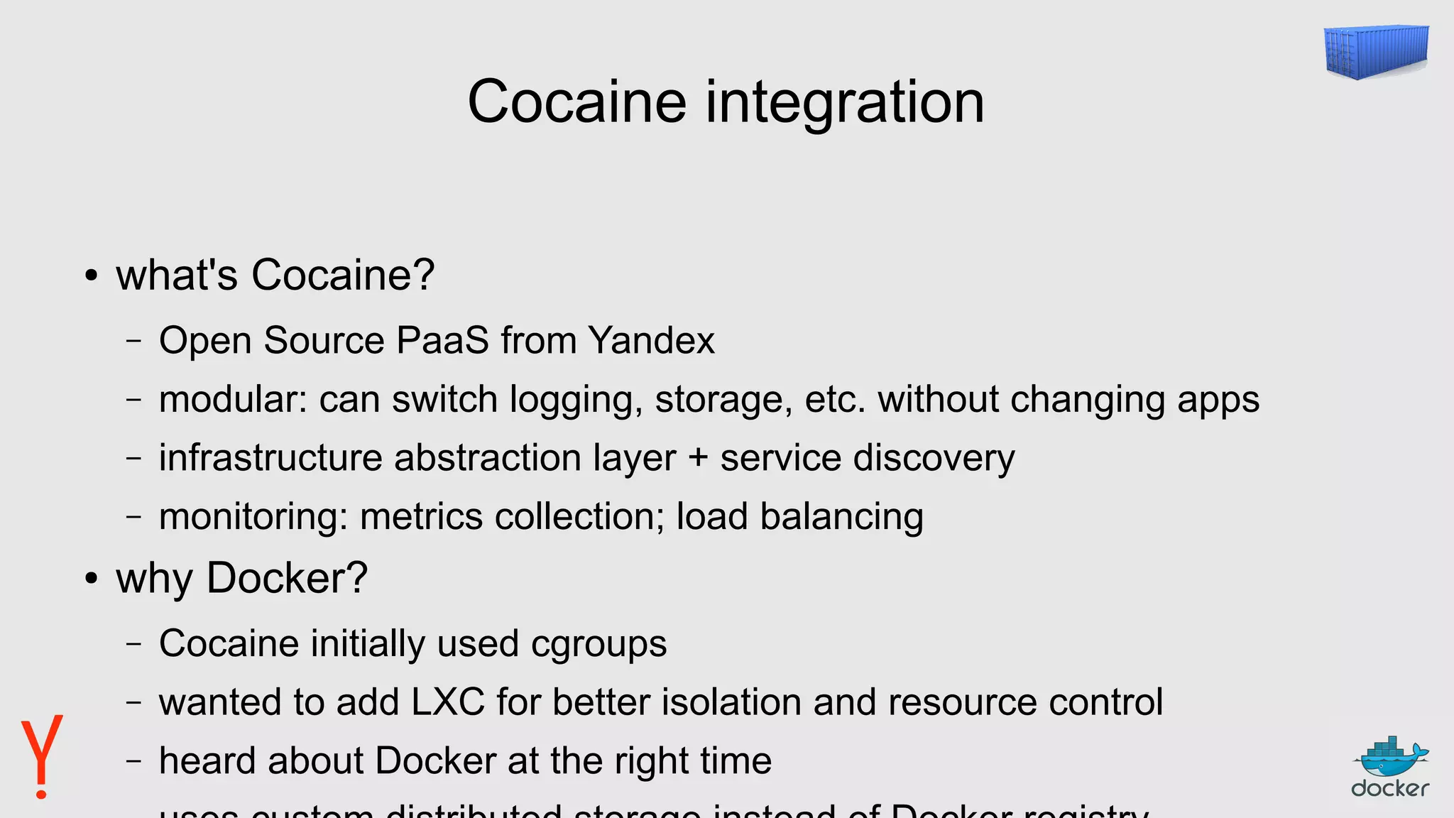 Cocaine integration
● what's Cocaine?
– Open Source PaaS from Yandex
– modular: can switch logging, storage, etc. without changing apps
– infrastructure abstraction layer + service discovery
– monitoring: metrics collection; load balancing
● why Docker?
– Cocaine initially used cgroups
– wanted to add LXC for better isolation and resource control
– heard about Docker at the right time
 
