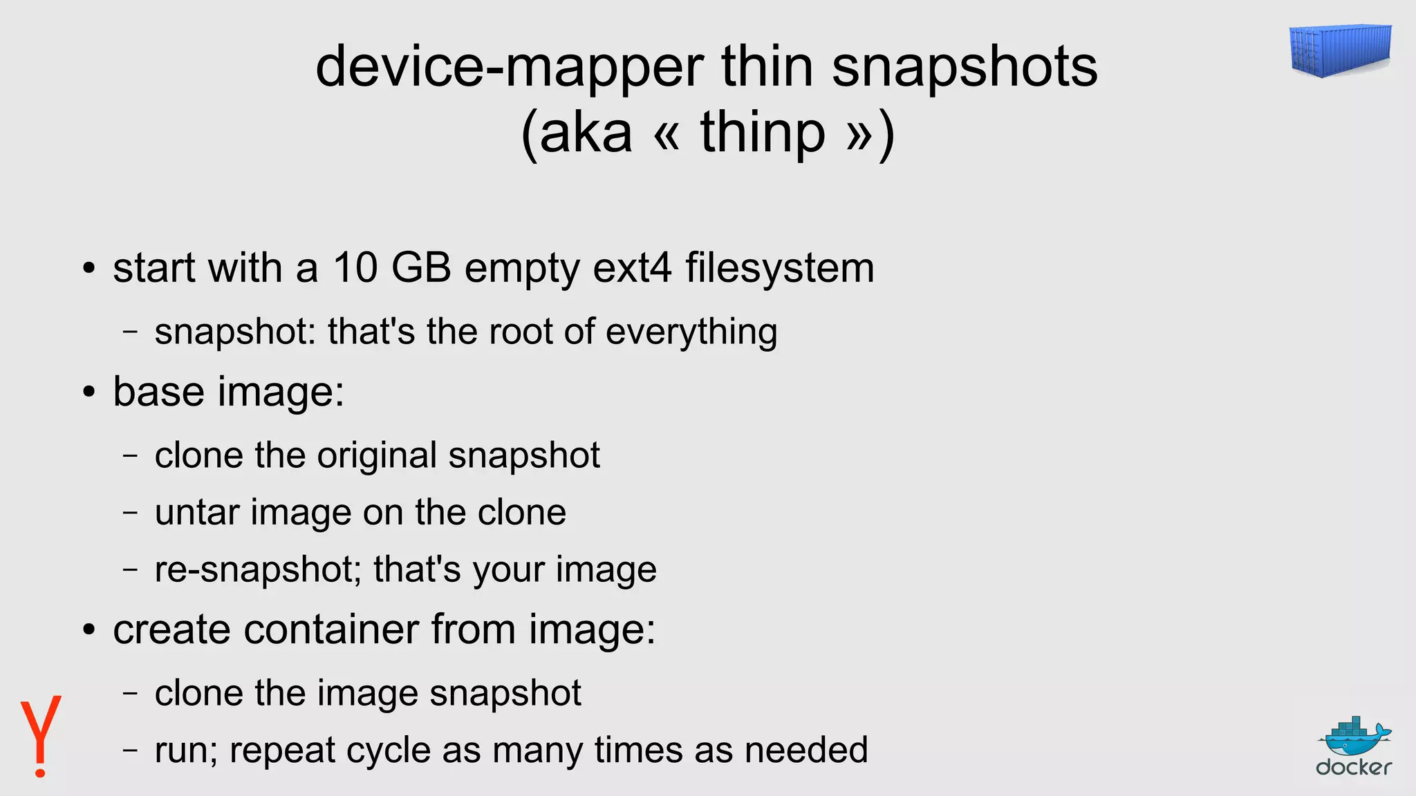 device-mapper thin snapshots
(aka « thinp »)
● start with a 10 GB empty ext4 filesystem
– snapshot: that's the root of everything
● base image:
– clone the original snapshot
– untar image on the clone
– re-snapshot; that's your image
● create container from image:
– clone the image snapshot
– run; repeat cycle as many times as needed
 