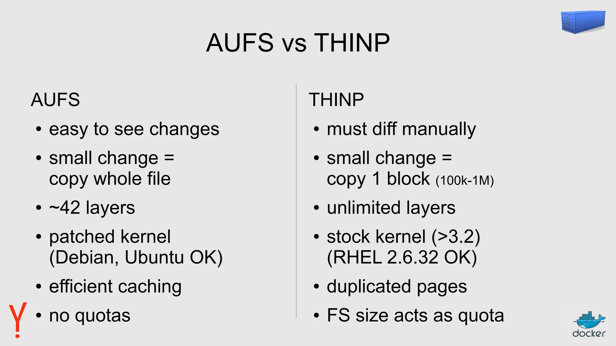 AUFS vs THINP
AUFS
● easy to see changes
● small change =
copy whole file
● ~42 layers
● patched kernel
(Debian, Ubuntu OK)
● efficient caching
● no quotas
THINP
● must diff manually
● small change =
copy 1 block (100k-1M)
● unlimited layers
● stock kernel (>3.2)
(RHEL 2.6.32 OK)
● duplicated pages
● FS size acts as quota
 