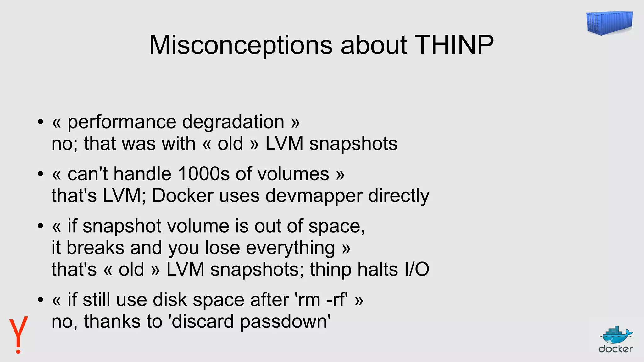 Misconceptions about THINP
● « performance degradation »
no; that was with « old » LVM snapshots
● « can't handle 1000s of volumes »
that's LVM; Docker uses devmapper directly
● « if snapshot volume is out of space,
it breaks and you lose everything »
that's « old » LVM snapshots; thinp halts I/O
● « if still use disk space after 'rm -rf' »
no, thanks to 'discard passdown'
 