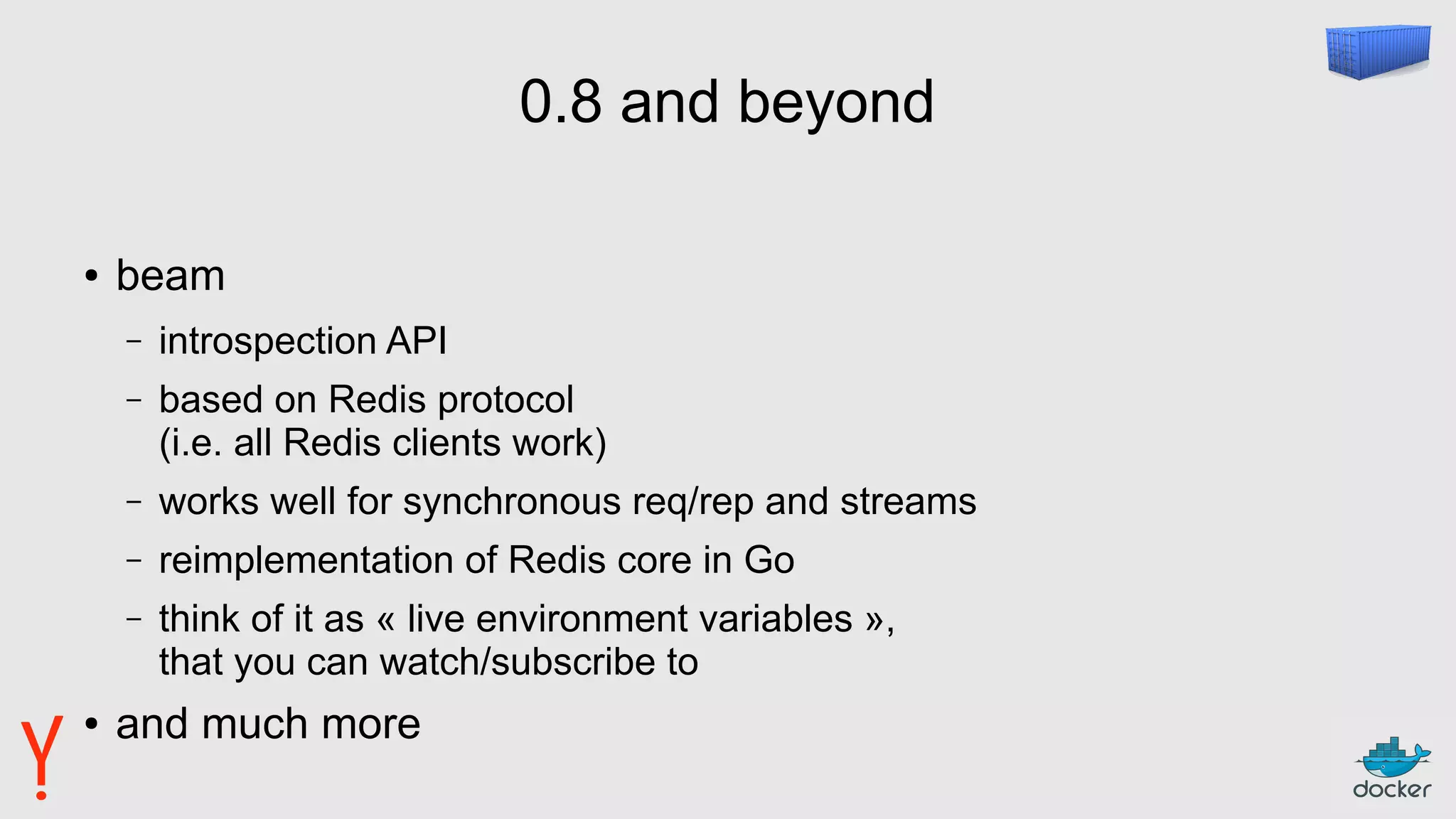 0.8 and beyond
● beam
– introspection API
– based on Redis protocol
(i.e. all Redis clients work)
– works well for synchronous req/rep and streams
– reimplementation of Redis core in Go
– think of it as « live environment variables »,
that you can watch/subscribe to
● and much more
 