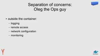 Separation of concerns:
Oleg the Ops guy
● outside the container:
– logging
– remote access
– network configuration
– monitoring
 