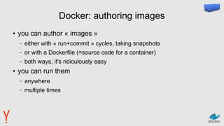 Docker: authoring images
● you can author « images »
– either with « run+commit » cycles, taking snapshots
– or with a Dockerfile (=source code for a container)
– both ways, it's ridiculously easy
● you can run them
– anywhere
– multiple times
 