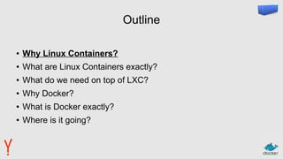 Outline
● Why Linux Containers?
● What are Linux Containers exactly?
● What do we need on top of LXC?
● Why Docker?
● What is Docker exactly?
● Where is it going?
 