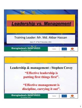 1
Leadership vs. Management
Training Leader: Mr. Md. Akbar Hassan
Date: 3rd , 4th & 5th December, 2015
Leadership & management : Stephen Covey
“Effective leadership is
putting first things first”.
“Effective management is
discipline, carrying it out”.
 