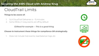 CloudTrail Limits
Things to be aware of:
1. SLA CloudTrail Deliveries is ~ 15 minutes
2. Some REALLY noisy events are off by default
S3:Read for example -- This is a good thing
Choose to instrument these things for compliance OR strategically.
1. Does not include host events, load balancer logs, etc
 