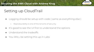 Setting up CloudTrail
● Logging should be setup with code ( same as everything else )
○ Reproducibility is one of the tenants of security.
● It’s good to see the UI first to understand the options
● Understand the tradeoffs
● You WILL be setting this up in Labs
 