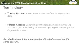 Terminology
● Trusted Account : Any external account we’re trusting to access
data.
● Foreign Account: Depending on the relationship sometimes the
account ID you are working in. We’ll set up a log bastion using AWS
Organizations later.
If in single account foreign account and trusted account are the
same account.
 