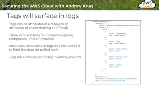 Tags will surface in logs
Tags can be attributes of a resource or
attributes of a user making an API call.
These can be handy for incident response,
compliance, and automation.
Most AWS APIs will take tags as a request filter
to limit the data set pulled back.
Tags are a critical part of any inventory solution.
 