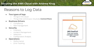 Reasons to Log Data
● Two types of logs
○ Things in the cloud
○ Things that control your cloud aka Control Plane
● Business Drivers
○ Compliance
○ Risk management
● Security
○ Forensics
○ Incident Management
○ Detection
○ Configuration Analysis
● Operations
○ Performance
○ Error Tracking
 