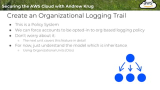 Create an Organizational Logging Trail
● This is a Policy System
● We can force accounts to be opted-in to org based logging policy
● Don’t worry about it:
○ The next unit covers this feature in detail
● For now, just understand the model which is inheritance
○ Using Organizational Units (OUs)
 