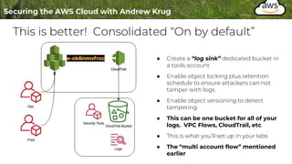This is better! Consolidated “On by default”
● Create a “log sink” dedicated bucket in
a tools account
● Enable object locking plus retention
schedule to ensure attackers can not
tamper with logs
● Enable object versioning to detect
tampering
● This can be one bucket for all of your
logs. VPC Flows, CloudTrail, etc
● This is what you’ll set up in your labs
● The “multi account flow” mentioned
earlier
 