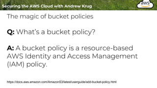 The magic of bucket policies
https://docs.aws.amazon.com/AmazonS3/latest/userguide/add-bucket-policy.html
Q: What’s a bucket policy?
A: A bucket policy is a resource-based
AWS Identity and Access Management
(IAM) policy.
 