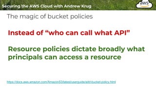 The magic of bucket policies
https://docs.aws.amazon.com/AmazonS3/latest/userguide/add-bucket-policy.html
Instead of “who can call what API”
Resource policies dictate broadly what
principals can access a resource
 