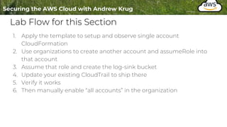 Lab Flow for this Section
1. Apply the template to setup and observe single account
CloudFormation
2. Use organizations to create another account and assumeRole into
that account
3. Assume that role and create the log-sink bucket
4. Update your existing CloudTrail to ship there
5. Verify it works
6. Then manually enable “all accounts” in the organization
 