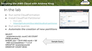 In the lab
● Run some CloudFormation
● Install CloudTrail Partitioner
○ Duo Labs
○ https://github.com/duo-labs/cloudtrail-partitioner
● Run some queries
● Automate the creation of new partitions
SELECT
recipientaccountid, count(*) AS COUNT
FROM cloudtrail_*
WHERE year = '2019' AND month = '09'
AND sourceipaddress = '1.2.3.4'
GROUP BY recipientaccountid
ORDER BY COUNT DESC
Sample Query
 