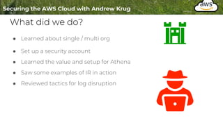 What did we do?
● Learned about single / multi org
● Set up a security account
● Learned the value and setup for Athena
● Saw some examples of IR in action
● Reviewed tactics for log disruption
 