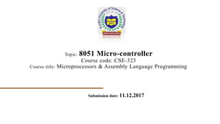 Topic: 8051 Micro-controller
Course code: CSE-323
Course title: Microprocessors & Assembly Language Programming
Submission date: 11.12.2017
 