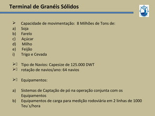 Terminal de Granéis Sólidos
 Capacidade de movimentação: 8 Milhões de Tons de:
a) Soja
b) Farelo
c) Açúcar
d) Milho
e) Feijão
i) Trigo e Cevada
) Tipo de Navios: Capesize de 125.000 DWT
) rotação de navios/ano: 64 navios
) Equipamentos:
a) Sistemas de Captação de pó na operação conjunta com os
Equipamentos
b) Equipamentos de carga para medição rodoviária em 2 linhas de 1000
Teu´s/hora
 