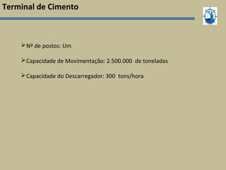 Terminal de Cimento
Nº de postos: Um
Capacidade de Movimentação: 2.500.000 de toneladas
Capacidade do Descarregador: 300 tons/hora
 