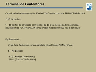 Terminal de Contentores
Capacidade de movimentação: 850 000 Teu´s /ano com um TEU FACTOR de 1,45
Nº de postos:
• 11 postos de atracação com fundos de 18 a 16 metros podem acomodar
navios do tipo POSTPANAMAX com partidas médias de 6000 Teu´s por navio
Equipamentos:
a) No Cais: Portainers com capacidade elevatória de 50 Mov /hora
b) No parque:
RTG ( Rubber Tyre Gantry)
TTU´S (Tractor Trailer Units)
 