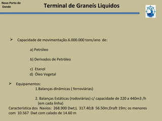 Terminal de Graneís Liquidos
 Capacidade de movimentação.6.000.000 tons/ano de:
a) Petróleo
b) Derivados de Petróleo
c) Etanol
Novo Porto do
Dande
d) Óleo Vegetal
 Equipamentos:
1.Balanças dinâmicas ( ferroviárias)
2. Balanças Estáticas (rodoviárias) c/ capacidade de 220 a 440m3 /h
(em cada linha)
Característica dos Navios: 268.900 Dwt;L 317.40;B 56.50m;Draft 19m; os menores
com 10.567 Dwt com calado de 14.60 m
 