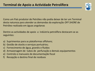 Terminal de Apoio a Actividade Petrolífera
Como um País produtor de Petróleo não podia deixar de ter um Terminal
desta natureza para atender as demandas da exploração OFF SHORE de
Petróleo realizada em águas angolanas
Dentre as actividades de apoio a indústria petrolífera destacam-se as
seguintes:
a) Suprimentos para as plataformas offshore;
b) Gestão de stocks e serviços portuários;
c) Fornecimento de água, granéis e fluidos
d) Armazenagem de tubos de perfuração e demais equipamentos
e) Controlo e manuseio de documentação fiscal
f) Recepção e destino final de resíduos
 