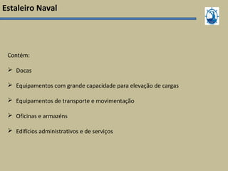 Estaleiro Naval
Contém:
 Docas
 Equipamentos com grande capacidade para elevação de cargas
 Equipamentos de transporte e movimentação
 Oficinas e armazéns
 Edifícios administrativos e de serviços
 