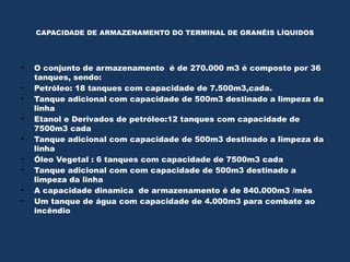 CAPACIDADE DE ARMAZENAMENTO DO TERMINAL DE GRANÉIS LÍQUIDOS
• O conjunto de armazenamento é de 270.000 m3 é composto por 36
tanques, sendo:
• Petróleo: 18 tanques com capacidade de 7.500m3,cada.
• Tanque adicional com capacidade de 500m3 destinado a limpeza da
linha
• Etanol e Derivados de petróleo:12 tanques com capacidade de
7500m3 cada
• Tanque adicional com capacidade de 500m3 destinado a limpeza da
linha
• Óleo Vegetal : 6 tanques com capacidade de 7500m3 cada
• Tanque adicional com com capacidade de 500m3 destinado a
limpeza da linha
• A capacidade dinamica de armazenamento é de 840.000m3 /mês
• Um tanque de água com capacidade de 4.000m3 para combate ao
incêndio
 