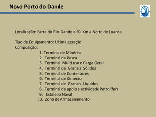 Novo Porto do Dande
Localização: Barra do Rio Dande a 60 Km a Norte de Luanda
Tipo de Equipamento: Ultima geração
Composição:
1. Terminal de Minérios
2. Terminal de Pesca
3. Terminal Multi uso e Carga Geral
4. Terminal de Graneís Sólidos
5. Terminal de Contentores
6. Terminal de Cimento
7. Terminal de Graneís Liquidos
8. Terminal de apoio a actividade Petrolífera
9. Estaleiro Naval
10. Zona de Armazenamento
 