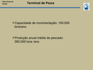 Novo Porto do
Dande
Capacidade de movimentação: 100.000
tons/ano
Produção anual média de pescado:
360.000 tons /ano
Terminal de Pesca
 