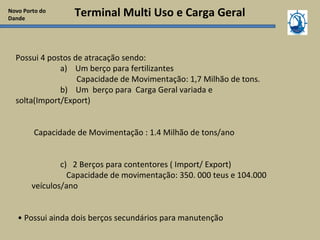 Terminal Multi Uso e Carga Geral
Possui 4 postos de atracação sendo:
a) Um berço para fertilizantes
Capacidade de Movimentação: 1,7 Milhão de tons.
b) Um berço para Carga Geral variada e
solta(Import/Export)
Capacidade de Movimentação : 1.4 Milhão de tons/ano
c) 2 Berços para contentores ( Import/ Export)
Capacidade de movimentação: 350. 000 teus e 104.000
veículos/ano
• Possui ainda dois berços secundários para manutenção
Novo Porto do
Dande
 
