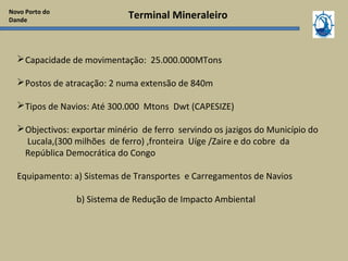 Terminal Mineraleiro
Capacidade de movimentação: 25.000.000MTons
Postos de atracação: 2 numa extensão de 840m
Tipos de Navios: Até 300.000 Mtons Dwt (CAPESIZE)
Objectivos: exportar minério de ferro servindo os jazigos do Município do
Lucala,(300 milhões de ferro) ,fronteira Uíge /Zaire e do cobre da
República Democrática do Congo
Equipamento: a) Sistemas de Transportes e Carregamentos de Navios
b) Sistema de Redução de Impacto Ambiental
Novo Porto do
Dande
 