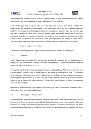 HERMENÊUTICA
PRINCÍPIOS BÁSICOS DE INTERPRETAÇÃO
por Julio C Brasileiro 2/7
intérprete bíblico é entender o que as Escrituras significaram para os seus primeiros destinatários. A partir
desse ponto, é que podemos estabelecer qual a aplicação da mesma para hoje.
Serão válidos para hoje o ósculo santo, o véu no rosto para a oração (1Co 11:13, 16:20)? Para
respondermos isso precisamos primeiro saber: "o que significava o ósculo e o véu na sociedade daquele
tempo?" Somente a partir daí é que poderemos transpor essa barreira cultural, e fazer das Escrituras algo
vivo para o homem do século vinte. Para isso existem vários instrumentos disponíveis já em língua
portuguesa: dicionários e manuais, introduções e comentários, livros dedicados a reconstruir os tempos
bíblicos e Atlas que permitem-nos visualizar o arranjo político-geográfico dos tempos do Velho e Novo
Testamento. Além disso, todo esse conhecimento introdutório pode ser conseguido em um só volume.
3 Nove princípios muito úteis
É importante que conheçamos nove regras que devem nortear nosso trabalho de interpretação:
3.1 Oração
Todo o trabalho de interpretação deve começar com a oração. É necessário que nos cubramos com a
proteção de Deus e convidemos o Espírito Santo a ser o nosso Mestre. O Espírito Santo tem uma tarefa de
ensinar-nos acerca de Cristo (Jo 16:13-14).
Do mesmo modo, é ele quem nos mostra as profundas revelações de Deus: "Mas Deus no-lo revelou pelo
Espírito, porque o Espírito a todas as cousas perscruta, até mesmo as profundezas de Deus... Ora, nós não
temos recebido o espírito do mundo, e sim, o Espírito que vem de Deus, para que conheçamos o que por
Deus nos foi dado gratuitamente" (1Co 2:10, 12). Em outro lugar a Escritura afirma que nosso conhecimento
advém do fato de possuir uma unção do Espírito: "E vós possuís unção que vem do Santo, e todos tendes
conhecimento" (1Jo 2:20).
O verdadeiro entendimento da Palavra advém, em primeiro lugar, desse contato íntimo e freqüente entre o
intérprete e o Deus que inspirou as Escrituras.
3.2 Descrição ou Prescrição?
É preciso distinguir entre texto descritivo e texto prescritivo. Descritivo é o texto que descreve algo, narra um
acontecimento. O fato de algo ser contado na Bíblia não significa que o mesmo é regra para hoje. Os relatos
históricos, por exemplo, transmitem-nos preciosas lições espirituais. No entanto, não devemos tirar deles
doutrinas absolutas para nós hoje. Só podemos tirar doutrina de história se houver concordância dos textos
 
