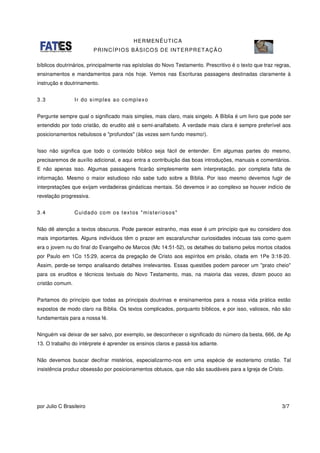 HERMENÊUTICA
PRINCÍPIOS BÁSICOS DE INTERPRETAÇÃO
por Julio C Brasileiro 3/7
bíblicos doutrinários, principalmente nas epístolas do Novo Testamento. Prescritivo é o texto que traz regras,
ensinamentos e mandamentos para nós hoje. Vemos nas Escrituras passagens destinadas claramente à
instrução e doutrinamento.
3.3 Ir do simples ao complexo
Pergunte sempre qual o significado mais simples, mais claro, mais singelo. A Bíblia é um livro que pode ser
entendido por todo cristão, do erudito até o semi-analfabeto. A verdade mais clara é sempre preferível aos
posicionamentos nebulosos e "profundos" (às vezes sem fundo mesmo!).
Isso não significa que todo o conteúdo bíblico seja fácil de entender. Em algumas partes do mesmo,
precisaremos de auxílio adicional, e aqui entra a contribuição das boas introduções, manuais e comentários.
E não apenas isso. Algumas passagens ficarão simplesmente sem interpretação, por completa falta de
informação. Mesmo o maior estudioso não sabe tudo sobre a Bíblia. Por isso mesmo devemos fugir de
interpretações que exijam verdadeiras ginásticas mentais. Só devemos ir ao complexo se houver indício de
revelação progressiva.
3.4 Cuidado com os textos "misteriosos"
Não dê atenção a textos obscuros. Pode parecer estranho, mas esse é um princípio que eu considero dos
mais importantes. Alguns indivíduos têm o prazer em escarafunchar curiosidades inócuas tais como quem
era o jovem nu do final do Evangelho de Marcos (Mc 14:51-52), os detalhes do batismo pelos mortos citados
por Paulo em 1Co 15:29, acerca da pregação de Cristo aos espíritos em prisão, citada em 1Pe 3:18-20.
Assim, perde-se tempo analisando detalhes irrelevantes. Essas questões podem parecer um "prato cheio"
para os eruditos e técnicos textuais do Novo Testamento, mas, na maioria das vezes, dizem pouco ao
cristão comum.
Partamos do princípio que todas as principais doutrinas e ensinamentos para a nossa vida prática estão
expostos de modo claro na Bíblia. Os textos complicados, porquanto bíblicos, e por isso, valiosos, não são
fundamentais para a nossa fé.
Ninguém vai deixar de ser salvo, por exemplo, se desconhecer o significado do número da besta, 666, de Ap
13. O trabalho do intérprete é aprender os ensinos claros e passá-los adiante.
Não devemos buscar decifrar mistérios, especializarmo-nos em uma espécie de esoterismo cristão. Tal
insistência produz obsessão por posicionamentos obtusos, que não são saudáveis para a Igreja de Cristo.
 