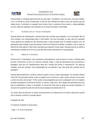 HERMENÊUTICA
PRINCÍPIOS BÁSICOS DE INTERPRETAÇÃO
por Julio C Brasileiro 5/7
demonstradas ou refutadas aparentemente com igual rigor". O problema, nas antinomias, não está na Bíblia,
e sim na finitude de nossa compreensão. O fato de não entendermos alguma coisa não significa que ela
esteja errada. O professor ou pregador deve ensinar tanto a soberania divina quanto a responsabilidade
humana. Algumas respostas a tais questões só nos serão fornecidas na eternidade.
3.7 Cuidado com as "novas revelações"
Quando falamos de interpretação, o Espírito Santo não concede nova revelação, e sim iluminação. Não há
nova verdade a ser acrescentada sobre o texto bíblico. Há nova iluminação, ou seja, são-nos mostrados
novos aspectos da verdade que são relevantes para a nossa situação atual. A verdade é apenas uma. As
aplicações dessa verdade é que são diversas. Somos incumbidos de entender a verdade e, sob a unção do
Espírito de Cristo aplicá-la. Não fomos chamados para descobrir novas coisas, mas para ensinar as velhas e
maravilhosas verdades de forma nova, pois elas são sempre necessárias em nossa geração.
3.8 Observe o Contexto
Conforme W. D. Chamberlain, "para interpretar contextualmente, há de se levar em conta o conteúdo geral
de todo o documento, se ele é um discurso unificado. Então, o matiz de pensamento que circunscreve a
passagem, pois que mui freqüentemente afeta ele o sentido dos termos a interpretar-se". Em algumas
ocasiões, como por exemplo, numa interpretação de uma epístola, o seu "teor geral dita o sentido real da
passagem”.
Quando desconsideramos o contexto, estamos sujeitos a errar a nossa interpretação. Um exemplo clássico
é Ap 3:20: "Eis que estou à porta, e bato; se alguém ouvir a minha voz, e abrir a porta, entrarei em sua casa,
e cearei com ele e ele comigo". Tenho ouvido muitos pregadores que usam a passagem como uma espécie
de apelo evangelístico. O convite do Senhor, no entanto, neste caso, não é dirigido aos pecadores para que
eles se arrependam e creiam no evangelho. O convite de Cristo aqui se dirige aos crentes orgulhosos. O
versículo em questão faz parte da carta de Jesus à Igreja de Laodicéia (Ap 3:14).
Um modo eficaz de olharmos os textos contextualmente é os observarmos em blocos redacionais quando
isto for possível, conforme o exemplo abaixo:
Evangelho de João.
21 Capítulos, divididos em duas partes:
- Caps. 1-13: O Livro dos Sinais.
 