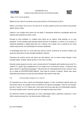 HERMENÊUTICA
PRINCÍPIOS BÁSICOS DE INTERPRETAÇÃO
por Julio C Brasileiro 6/7
- Caps. 14-21: O Livro da Glória.
Objetivo do livro: Gerar fé nos leitores, de que Jesus Cristo é o Filho de Deus (Jo 20:31).
Seção é uma divisão maior do livro. No caso do Ev. de João, podemos afirmar que existem duas grandes
seções: Sinais e Glória.
Capítulo é uma unidade menor dentro de uma seção. É interessante dividirmos os parágrafos dentro dos
capítulos para entendermos melhor o texto.
Perícope ou texto analisado é a unidade menor dentro de um capítulo. Pode abranger um ou mais
parágrafos. O texto estudado pode abranger apenas parte de um parágrafo, ou mesmo um só versículo. É
importante estabelecer a relação deste texto com o capítulo, com a seção e com o restante do livro. Essa
análise ampla permite uma interpretação harmoniosa e equilibrada.
A interpretação deve levar em conta toda essa estrutura textual. Chamamos de contexto imediato tudo
aquilo que está próximo ao texto estudado (parágrafo e capítulo).
Chamamos de contexto remoto tudo aquilo que está distante, mas ao mesmo tempo abrange o texto
estudado (seção - divisões maiores da obra, e o livro como um todo).
Devemos sempre perguntar ao texto: qual o contexto próximo? O parágrafo está tratando de que tema? E o
capítulo? E a seção? Aqui estabeleceremos uma relação entre os elementos textuais, e estaremos mais
aptos a discernir o significado da passagem. Todo texto deve ser interpretado dentro do seu contexto. Como
diz um ditado da INTERPRETAÇÃO BÍBLICA, "texto tirado de contexto é pretexto". Muitos usam textos
deslocados para provarem as suas doutrinas preferidas. Não caiamos nesse ardil!
3.9 Interpretação alegórica ou literal?
Ao interpretarmos um texto, fujamos da interpretação alegórica. O texto normalmente significa aquilo que
está escrito mesmo. Em ocasiões iremos nos defrontar com figuras de linguagem. Cristo diz, por exemplo,
que ele é "a porta" (Jo 10:7). Nesse caso, o bom senso nos diz que cabe aqui uma interpretação simbólica.
Em outras situações, porém, devemos cuidar para não alegorizar aquilo que é literal.
Se utilizarmos artifícios de alegorização em nossa interpretação bíblica, poderemos transformar o texto
bíblico naquilo que quisermos, mas devemos levar a Bíblia a sério.
 