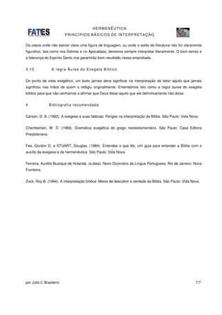 HERMENÊUTICA
PRINCÍPIOS BÁSICOS DE INTERPRETAÇÃO
por Julio C Brasileiro 7/7
Os casos onde não estiver clara uma figura de linguagem, ou onde o estilo de literatura não for claramente
figurativo, tais como nos Salmos e no Apocalipse, devemos sempre interpretar literalmente. O bom senso e
a liderança do Espírito Santo nos garantirão bom resultado nessa empreitada.
3.10 A regra Áurea do Exegeta Bíblico
Do ponto de vista exegético, um texto jamais deve significar na interpretação do leitor aquilo que jamais
significou nas mãos de quem o redigiu originalmente. Entendamos isto como a regra áurea do exegeta
bíblico para que não venhamos a afirmar que Deus disse aquilo que ele definitivamente não disse.
4 Bibliografia recomendada
Carson, D. A. (1992). A exegese e suas falácias: Perigos na interpretação da Bíblia. São Paulo: Vida Nova.
Chamberlain, W. D. (1989). Gramática exegética do grego neotestamentário. São Paulo: Casa Editora
Presbiteriana.
Fee, Gordon D. e STUART, Douglas. (1984). Entendes o que lês, Um guia para entender a Bíblia com o
auxílio da exegese e da hermenêutica. São Paulo: Vida Nova.
Ferreira, Aurélio Buarque de Holanda. (s.data). Novo Dicionário da Língua Portuguesa. Rio de Janeiro: Nova
Fronteira.
Zuck, Roy B. (1994). A interpretação bíblica: Meios de descobrir a verdade da Bíblia. São Paulo: Vida Nova.
 